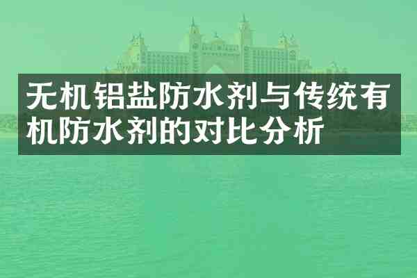 无机铝盐防水剂与传统有机防水剂的对比分析