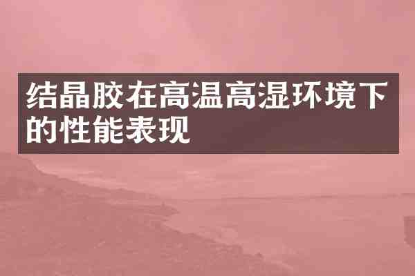 结晶胶在高温高湿环境下的性能表现