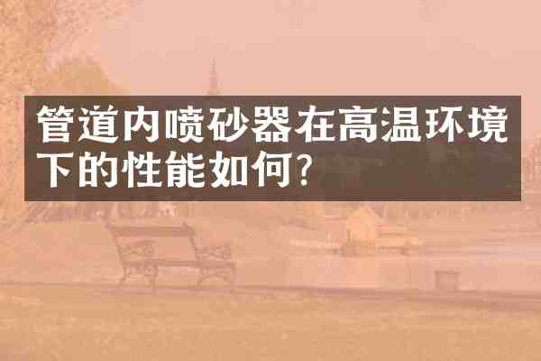 管道内喷砂器在高温环境下的性能如何?