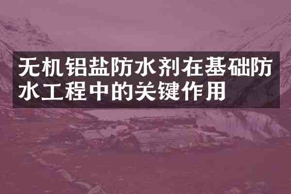 无机铝盐防水剂在基础防水工程中的关键作用