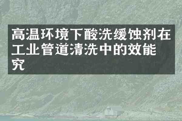 高温环境下酸洗缓蚀剂在工业管道清洗中的效能研究