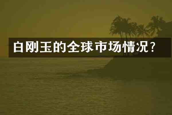 白刚玉的全球市场情况?