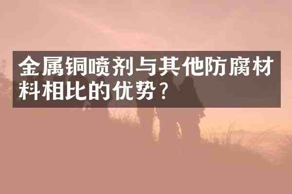 金属铜喷剂与其他防腐材料相比的优势?