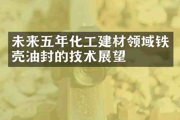 未来五年化工建材领域铁壳油封的技术展望