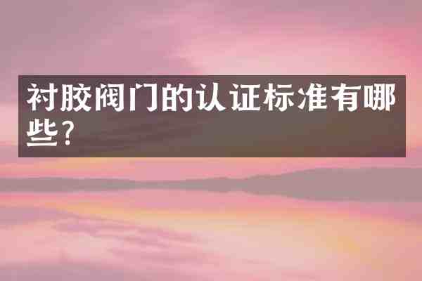 衬胶阀门的认证标准有哪些?