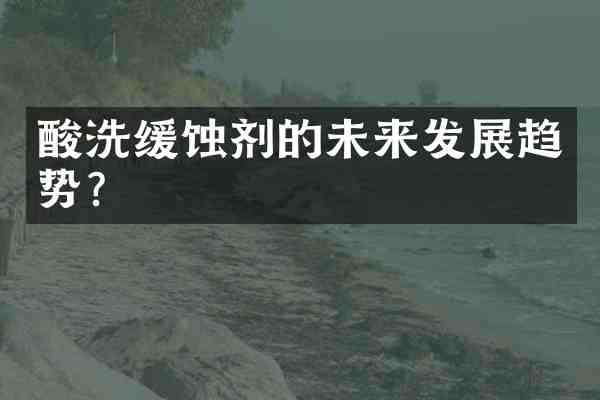酸洗缓蚀剂的未来发展趋势?