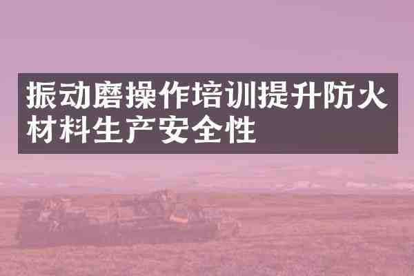 振动磨操作培训提升防火材料生产安全性