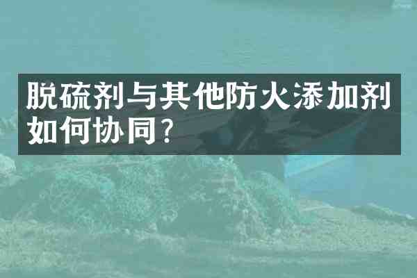 脱硫剂与其他防火添加剂如何协同?