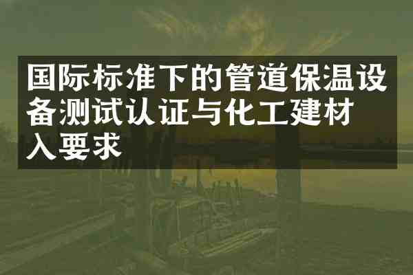 国际标准下的管道保温设备测试认证与化工建材准入要求
