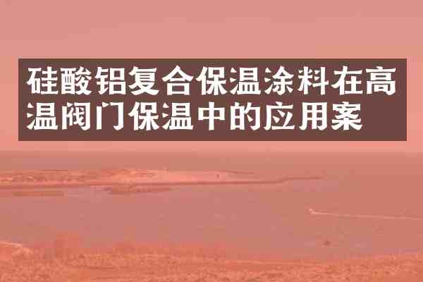 硅酸铝复合保温涂料在高温阀门保温中的应用案例