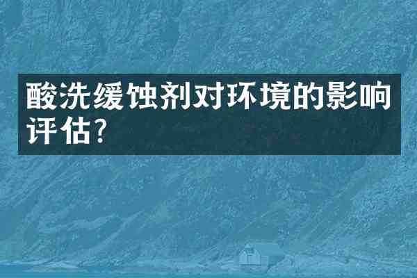 酸洗缓蚀剂对环境的影响评估?