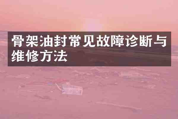 骨架油封常见故障诊断与维修方法