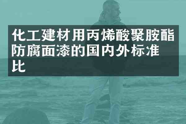 化工建材用丙烯酸聚胺酯防腐面漆的国内外标准对比