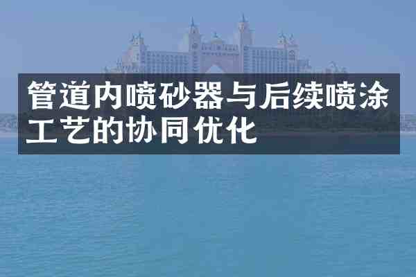 管道内喷砂器与后续喷涂工艺的协同优化