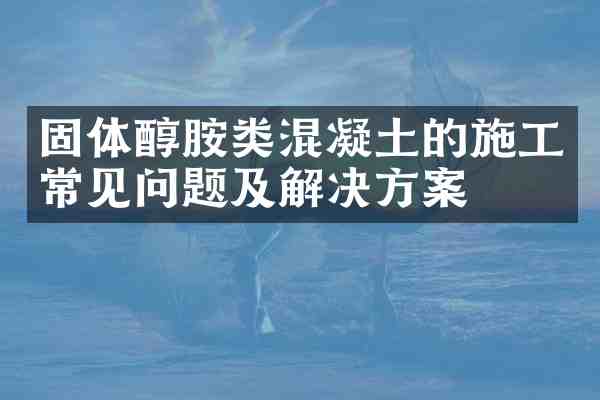 固体醇胺类混凝土的施工常见问题及解决方案