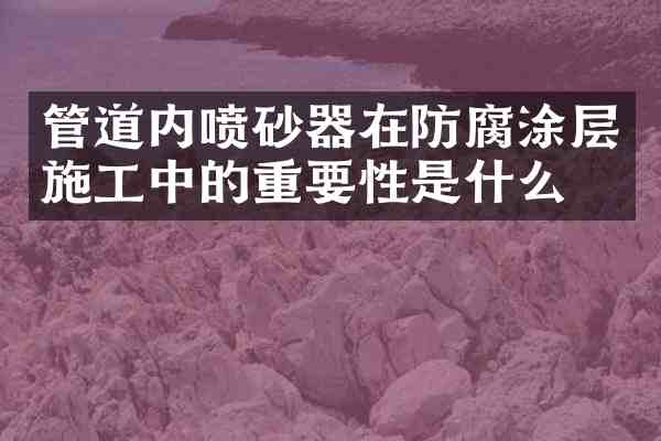 管道内喷砂器在防腐涂层施工中的重要性是什么?