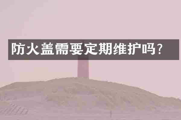 防火盖需要定期维护吗？