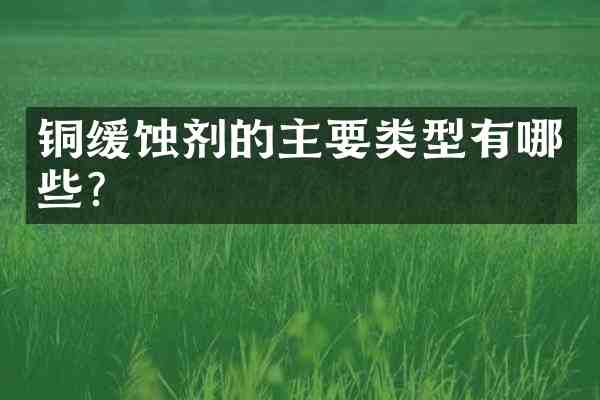 铜缓蚀剂的主要类型有哪些?