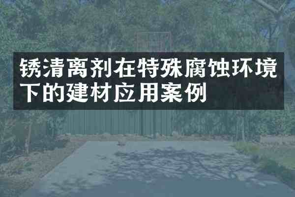 锈清离剂在特殊腐蚀环境下的建材应用案例