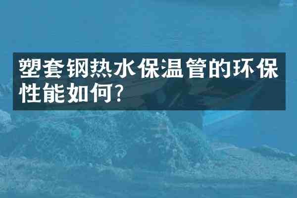 塑套钢热水保温管的环保性能如何？