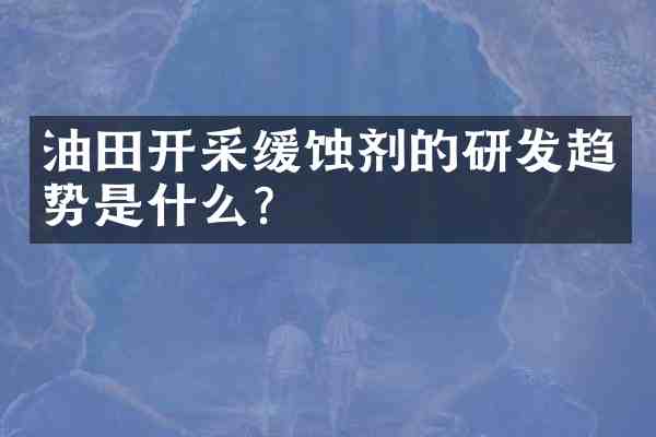 油田开采缓蚀剂的研发趋势是什么？
