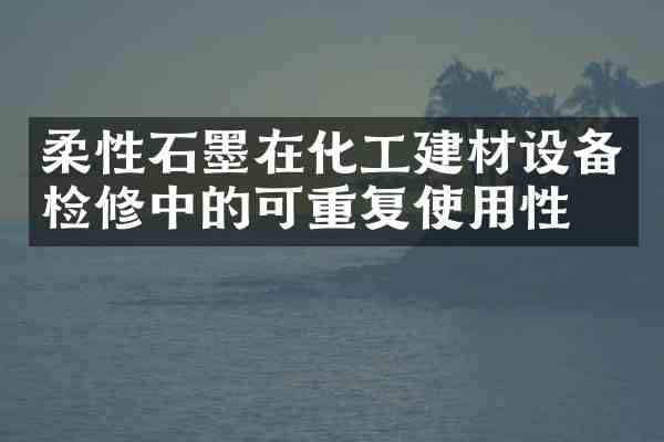 柔性石墨在化工建材设备检修中的可重复使用性