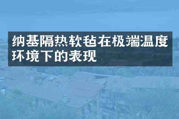 纳基隔热软毡在极端温度环境下的表现
