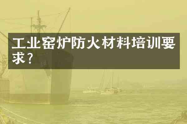 工业窑炉防火材料培训要求？