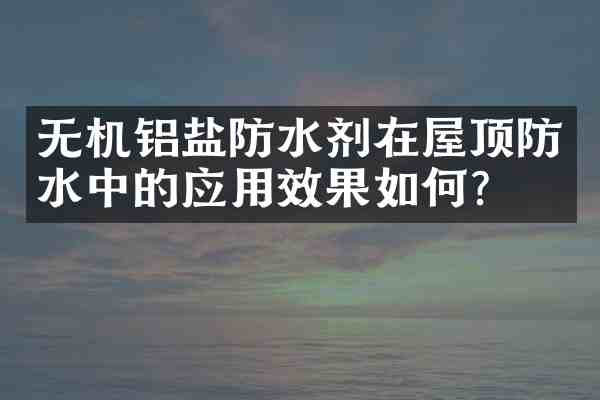 无机铝盐防水剂在屋顶防水中的应用效果如何?