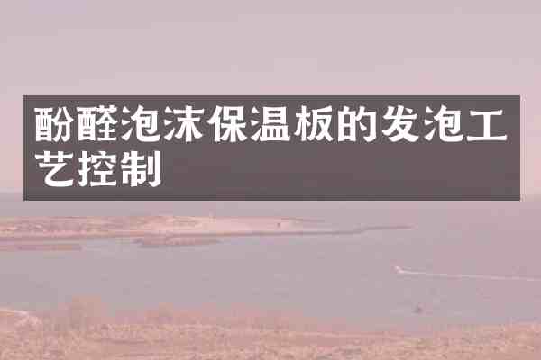 酚醛泡沫保温板的发泡工艺控制