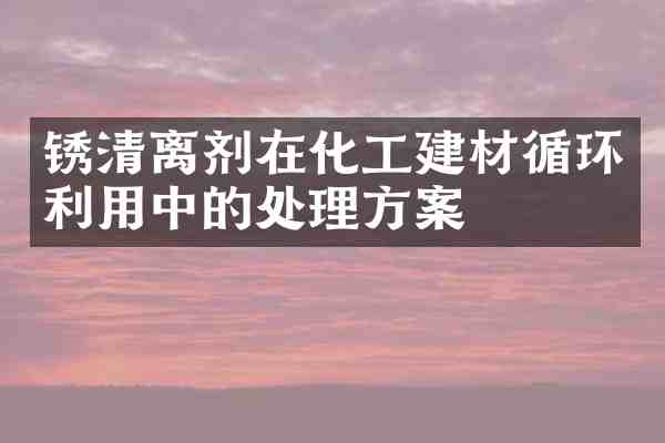 锈清离剂在化工建材循环利用中的处理方案
