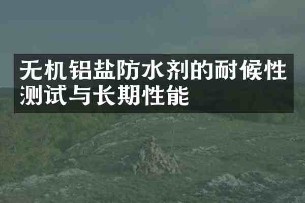 无机铝盐防水剂的耐候性测试与长期性能