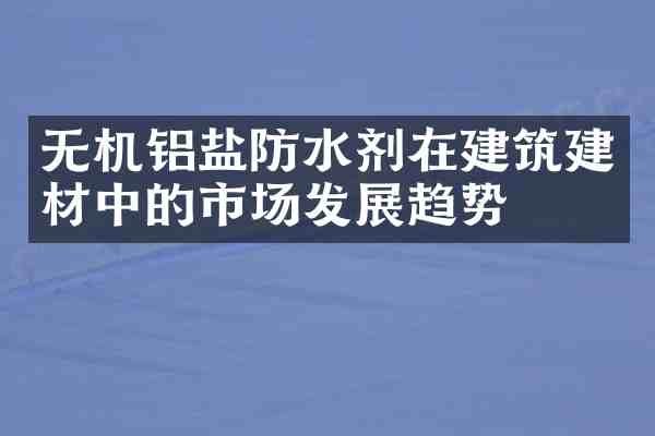 无机铝盐防水剂在建筑建材中的市场发展趋势