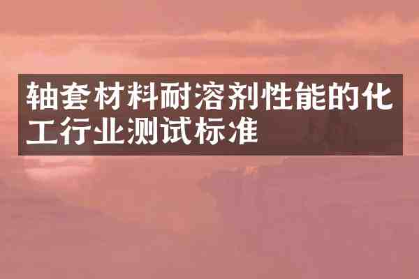 轴套材料耐溶剂性能的化工行业测试标准