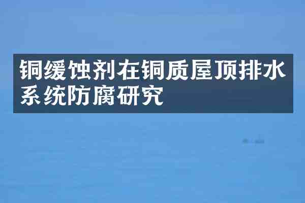 铜缓蚀剂在铜质屋顶排水系统防腐研究