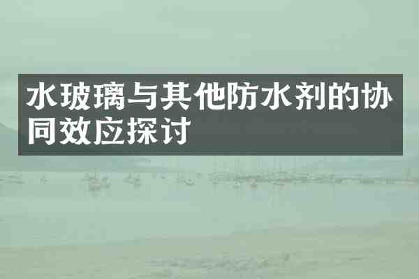 水玻璃与其他防水剂的协同效应探讨