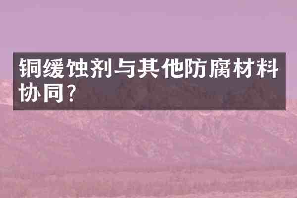 铜缓蚀剂与其他防腐材料协同?