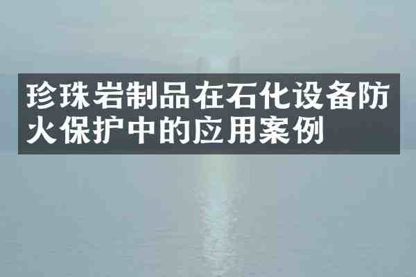 珍珠岩制品在石化设备防火保护中的应用案例