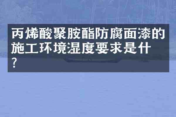 丙烯酸聚胺酯防腐面漆的施工环境湿度要求是什么？
