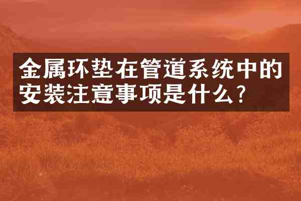 金属环垫在管道系统中的安装注意事项是什么？