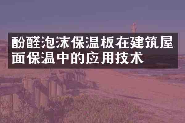 酚醛泡沫保温板在建筑屋面保温中的应用技术