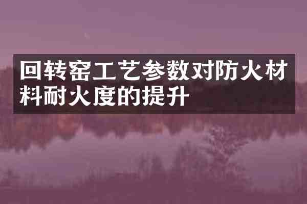 回转窑工艺参数对防火材料耐火度的提升