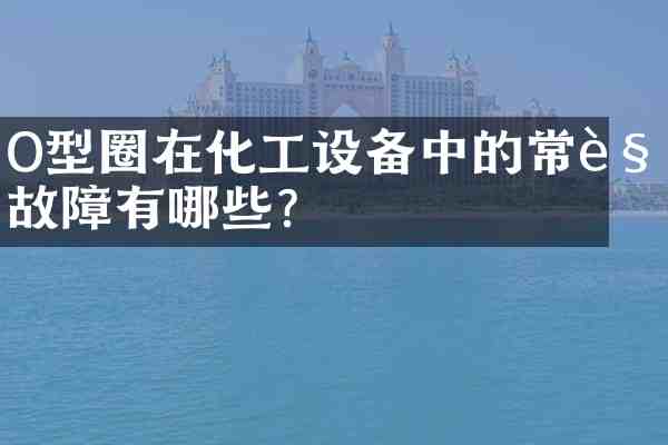 O型圈在化工设备中的常见故障有哪些?