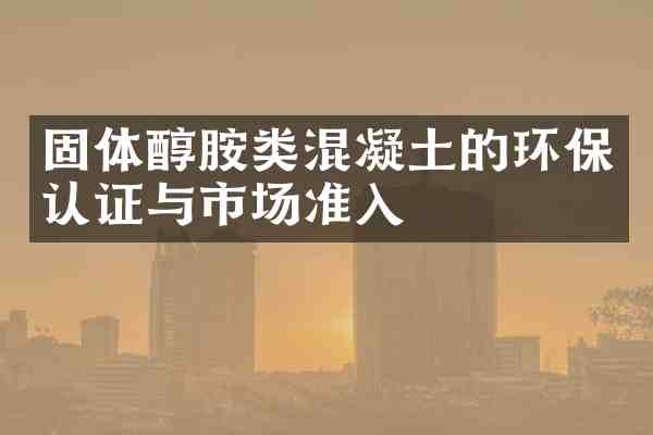 固体醇胺类混凝土的环保认证与市场准入