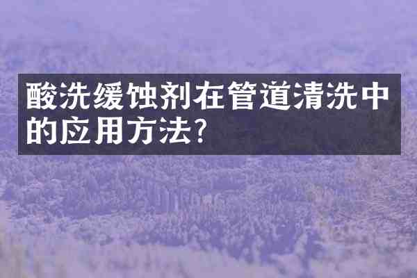 酸洗缓蚀剂在管道清洗中的应用方法？