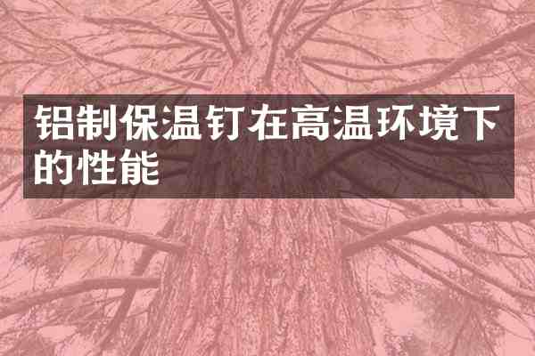 铝制保温钉在高温环境下的性能