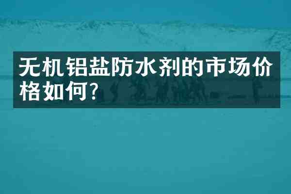 无机铝盐防水剂的市场价格如何？