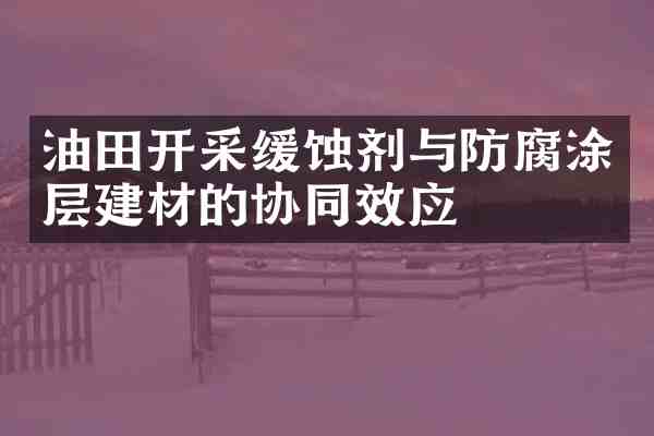 油田开采缓蚀剂与防腐涂层建材的协同效应
