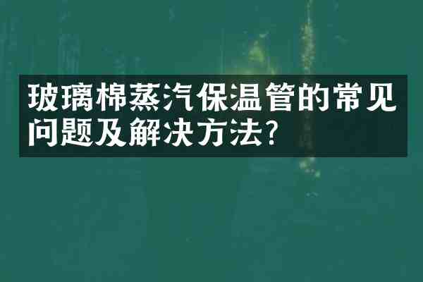 玻璃棉蒸汽保温管的常见问题及解决方法？
