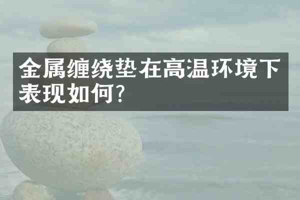 金属缠绕垫在高温环境下表现如何?
